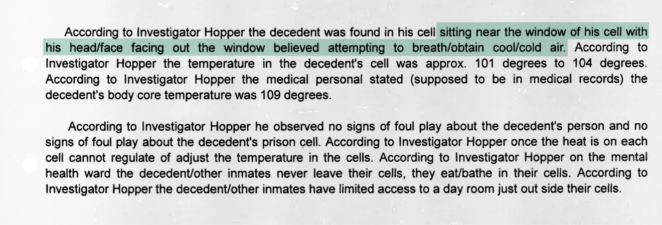 Report citing Investigator Hopper’s account of a decedent found sitting near the window of his cell with head and face positioned outward, believed to be attempting to breathe or obtain cooler air. The cell temperature was approximately 101–104°F, and the decedent’s body core temperature was 109°F. Investigator Hopper noted no signs of foul play regarding the person or prison cell. He reported that once the heat is on, cell temperatures cannot be adjusted; inmates in the mental health ward remain in their cells to eat and bathe, with only limited access to a day room outside the cells.